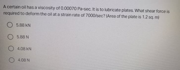 A certain oil has a viscosity of 0.00070 Pa-sec. It is to lubricate plates. What shear force is
required to deform the oil at a strain rate of 7000/sec? (Area of the plate is 1.2 sq. m)
O 5.88 kN
O 5.88 N
O 4.08 kN
O 4.08 N
