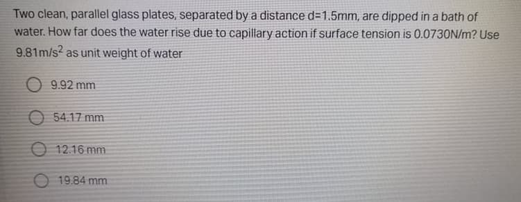 Two clean, parallel glass plates, separated by a distance d=1.5mm, are dipped in a bath of
water. How far does the water rise due to capillary action if surface tension is 0.0730N/m? Use
9.81m/s? as unit weight of water
O 9.92 mm
O 54.17 mm
O 12.16 mm
O 19.84 mm
