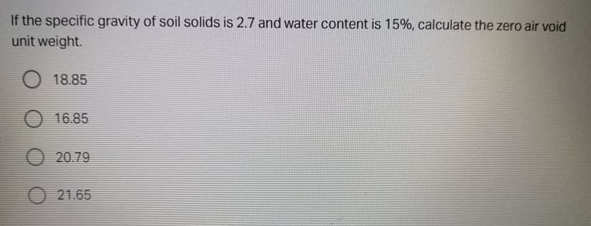 If the specific gravity of soil solids is 2.7 and water content is 15%, calculate the zero air void
unit weight.
18.85
O 16.85
O 20.79
O 21.65
