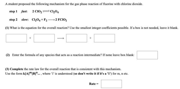 A student proposed the following mechanism for the gas phase reaction of fluorine with chlorine dioxide.
step 1 fast: 2 CiO,=Cl,04
step 2 slow: Cl,0, + F2→2 FCIO,
(1) What is the equation for the overall reaction? Use the smallest integer coefficients possible. If a box is not needed, leave it blank.
(2) Enter the formula of any species that acts as a reaction intermediate? If none leave box blank:
(3) Complete the rate law for the overall reaction that is consistent with this mechanism.
Use the form k[A]"|B]".. , where 'l' is understood (so don't write it if it's a '1') for m, n etc.
Rate =
