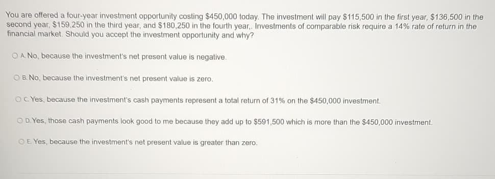 You are offered a four-year investment opportunity costing $450,000 today. The investment will pay $115,500 in the first year, $136,500 in the
second year, $159,250 in the third year, and $180,250 in the fourth year,. Investments of comparable risk require a 14% rate of return in the
financial market. Should you accept the investment opportunity and why?
OA. No, because the investment's net present value is negative.
OB. No, because the investment's net present value is zero.
OC. Yes, because the investment's cash payments represent a total return of 31% on the $450,000 investment.
OD. Yes, those cash payments look good to me because they add up to $591,500 which is more than the $450,000 investment.
OE. Yes, because the investment's net present value is greater than zero.