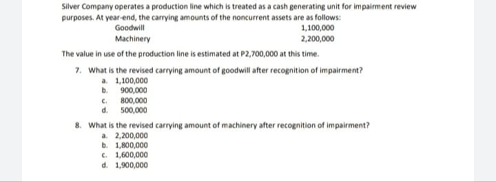 Silver Company operates a production line which is treated as a cash generating unit for impairment review
purposes. At year-end, the carrying amounts of the noncurrent assets are as follows:
1,100,000
Goodwill
Machinery
2,200,000
The value in use of the production line is estimated at P2,700,000 at this time.
7. What is the revised carrying amount of goodwill after recognition of impairment?
a. 1,100,000
b. 900,000
C.
d. 500,000
800,000
8. What is the revised carrying amount of machinery after recognition of impairment?
a. 2,200,000
b. 1,800,000
c. 1,600,000
d. 1,900,000
