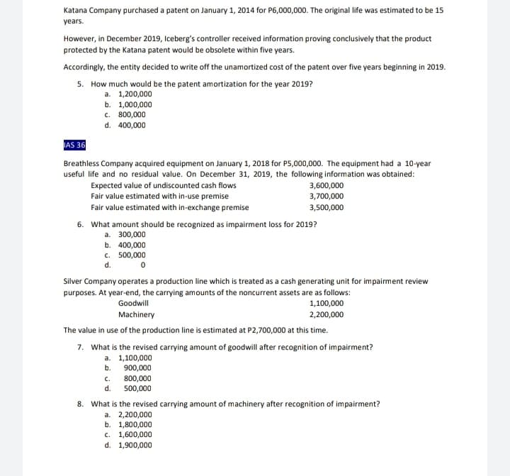 Katana Company purchased a patent on January 1, 2014 for P6,000,000. The original life was estimated to be 15
years.
However, in December 2019, Iceberg's controller received information proving conclusively that the product
protected by the Katana patent would be obsolete within five years.
Accordingly, the entity decided to write off the unamortized cost of the patent over five years beginning in 2019.
5. How much would be the patent amortization for the year 2019?
a. 1,200,000
b. 1,000,000
c. 800,000
d. 400,000
IAS 36
Breathless Company acquired equipment on January 1, 2018 for P5,000,000. The equipment had a 10-year
useful life and no residual value. On December 31, 2019, the following information was obtained:
Expected value of undiscounted cash flows
Fair value estimated with in-use premise
3,600,000
3,700,000
Fair value estimated with in-exchange premise
3,500,000
6. What amount should be recognized as impairment loss for 2019?
a. 300,000
b. 400,000
c. 500,000
d.
Silver Company operates a production line which is treated as a cash generating unit for impairment review
purposes. At year-end, the carrying amounts of the noncurrent assets are as follows:
1,100,000
Goodwill
Machinery
2,200,000
The value in use of the production line is estimated at P2,700,000 at this time.
7. What is the revised carrying amount of goodwill after recognition of impairment?
a. 1,100,000
b. 900,000
800,000
500,000
c.
d.
8. What is the revised carrying amount of machinery after recognition of impairment?
a. 2,200,000
b. 1,800,000
c. 1,600,000
d. 1,900,000
