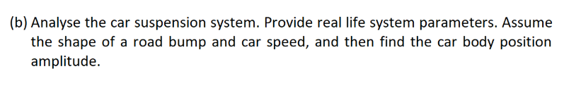 (b) Analyse the car suspension system. Provide real life system parameters. Assume
the shape of a road bump and car speed, and then find the car body position
amplitude.
