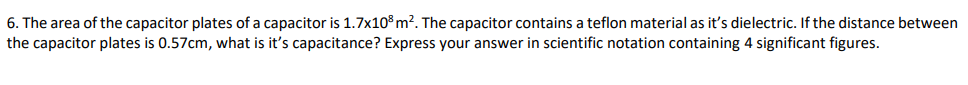 6. The area of the capacitor plates of a capacitor is 1.7x10°m?. The capacitor contains a teflon material as it's dielectric. If the distance between
the capacitor plates is 0.57cm, what is it's capacitance? Express your answer in scientific notation containing 4 significant figures.
