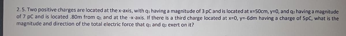 2.5. Two positive charges are located at the x-axis, with q1 having a magnitude of 3 pC and is located at x-50cm, y=D0, and q2 having a magnitude
of 7 pC and is located .80m from q1 and at the -x-axis. If there is a third charge located at x-0, y=-6dm having a charge of 5pC, what is the
magnitude and direction of the total electric force that qı and q2 exert on it?
