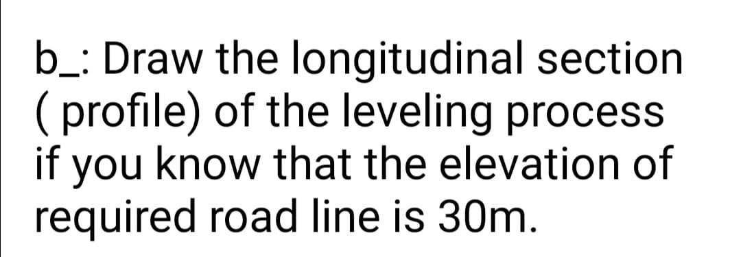 b_: Draw the longitudinal section
( profile) of the leveling process
if you know that the elevation of
required road line is 30m.
