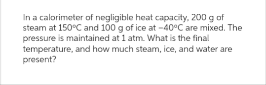 In a calorimeter of negligible heat capacity, 200 g of
steam at 150°C and 100 g of ice at -40°C are mixed. The
pressure is maintained at 1 atm. What is the final
temperature, and how much steam, ice, and water are
present?