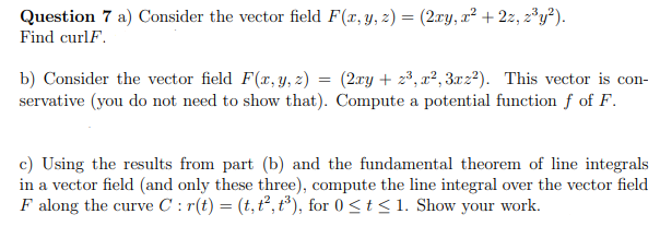 Question 7 a) Consider the vector field F(x, y, z) = (2xy, x² + 2z, z³y²).
Find curlF.
b) Consider the vector field F(x, y, z) = (2xy + z³, x²?, 3.xz²). This vector is con-
servative (you do not need to show that). Compute a potential function ƒ of F.
c) Using the results from part (b) and the fundamental theorem of line integrals
in a vector field (and only these three), compute the line integral over the vector field
F along the curve C : r(t) = (t, t², t³), for 0 <t< 1. Show your work.
