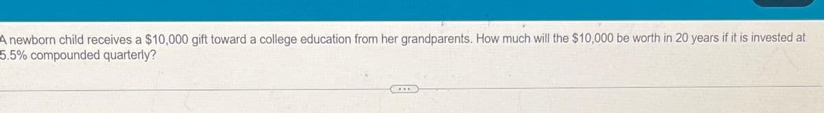 A newborn child receives a $10,000 gift toward a college education from her grandparents. How much will the $10,000 be worth in 20 years if it is invested at
5.5% compounded quarterly?