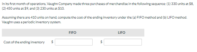 In its first month of operations, Vaughn Company made three purchases of merchandise in the following sequence: (1) 330 units at $8.
(2) 450 units at $9, and (3) 230 units at $10.
Assuming there are 410 units on hand, compute the cost of the ending inventory under the (a) FIFO method and (b) LIFO method.
Vaughn uses a periodic inventory system.
Cost of the ending inventory $
FIFO
$
LIFO