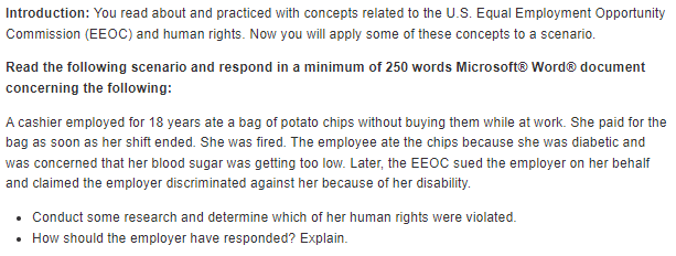 Introduction: You read about and practiced with concepts related to the U.S. Equal Employment Opportunity
Commission (EEOC) and human rights. Now you will apply some of these concepts to a scenario.
Read the following scenario and respond in a minimum of 250 words Microsoft® WordⓇ document
concerning the following:
A cashier employed for 18 years ate a bag of potato chips without buying them while at work. She paid for the
bag as soon as her shift ended. She was fired. The employee ate the chips because she was diabetic and
was concerned that her blood sugar was getting too low. Later, the EEOC sued the employer on her behalf
and claimed the employer discriminated against her because of her disability.
• Conduct some research and determine which of her human rights were violated.
• How should the employer have responded? Explain.