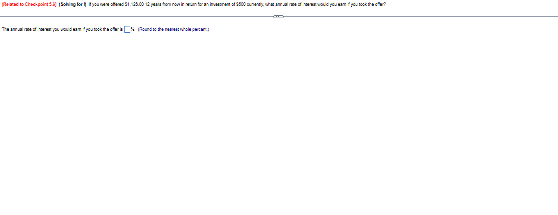 (Related to Checkpoint 5.6) (Solving for i) If you were offered $1,126.00 12 years from now in return for an investment of $500 currently, what annual rate of interest would you earn if you took the offer?
The annual rate of interest you would earn if you took the offer is %. (Round to the nearest whole percent.)