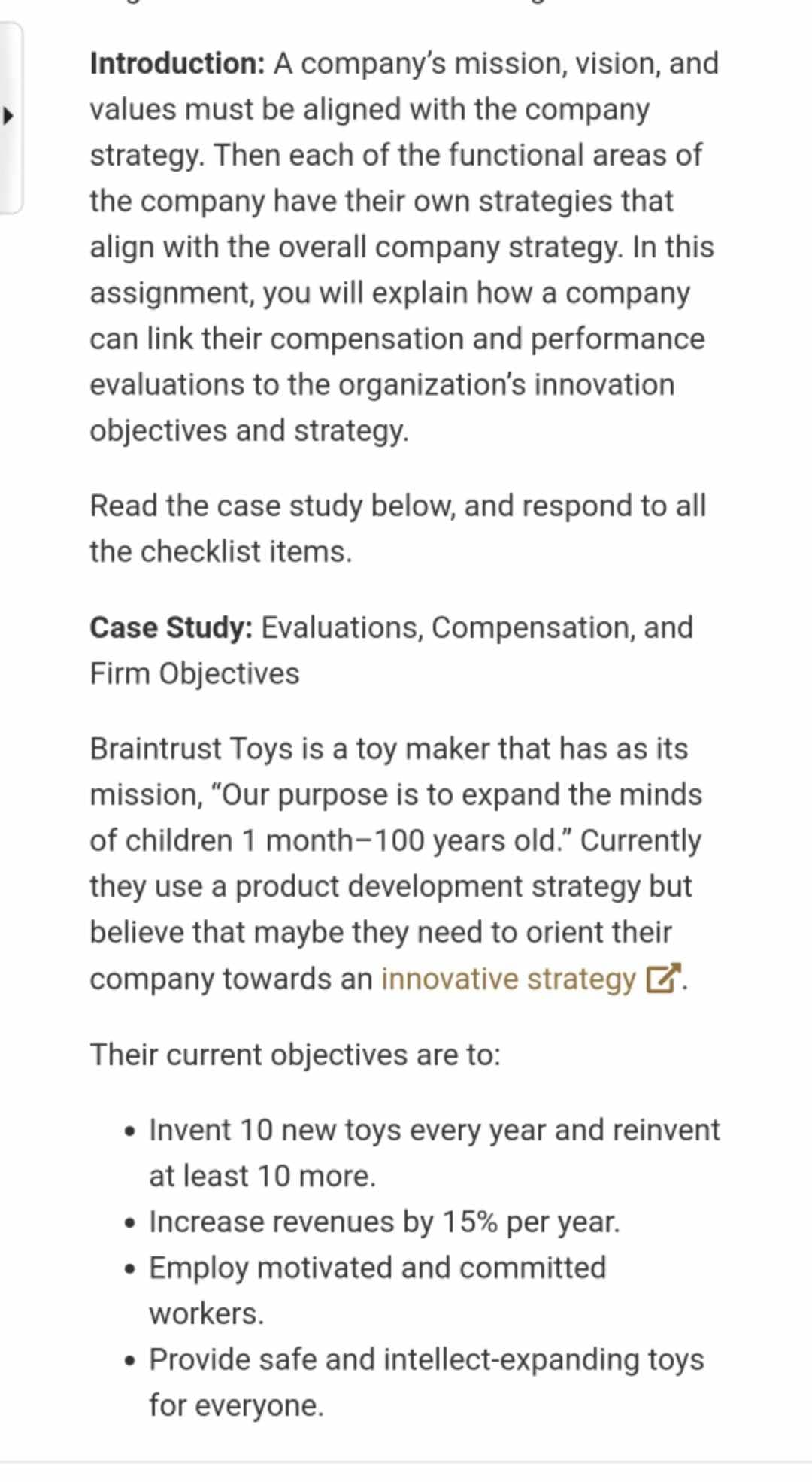 Introduction: A company's mission, vision, and
values must be aligned with the company
strategy. Then each of the functional areas of
the company have their own strategies that
align with the overall company strategy. In this
assignment, you will explain how a company
can link their compensation and performance
evaluations to the organization's innovation
objectives and strategy.
Read the case study below, and respond to all
the checklist items.
Case Study: Evaluations, Compensation, and
Firm Objectives
Braintrust Toys is a toy maker that has as its
mission, "Our purpose is to expand the minds
of children 1 month-100 years old." Currently
they use a product development strategy but
believe that maybe they need to orient their
company towards an innovative strategy ☑.
Their current objectives are to:
• Invent 10 new toys every year and reinvent
at least 10 more.
• Increase revenues by 15% per year.
• Employ motivated and committed
workers.
• Provide safe and intellect-expanding toys
for everyone.