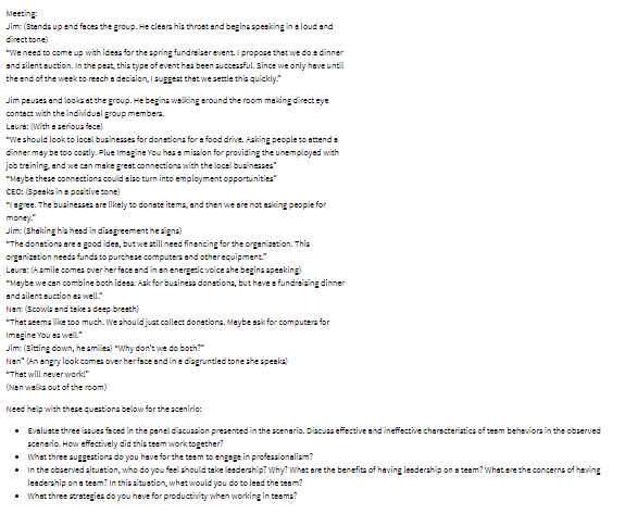 Meeting:
Jim: (Stands up and faces the group. He clears his throat and begins speaking in a loud and
direct tone)
"We need to come up with ideas for the spring fundraiser event. I propose that we do a dinner
and silent auction. In the past, this type of event has been successful. Since we only have until
the end of the week to reach a decision, I suggest that we settle this quickly."
Jim pauses and looks at the group. He begins walking around the room making direct eye
contact with the individual group members.
Laura: (With a serious face)
"We should look to local businesses for donations for a food drive. Asking people to attend a
dinner may be too costly. Plue Imagine You has a mission for providing the unemployed with
job training, and we can make great connections with the local businesses"
"Maybe these connections could also turn into employment opportunities"
CEO: (Speaks in a positive tone)
"I agree. The businesses are likely to donate items, and then we are not asking people for
money."
Jim: (Shaking his head in disagreement he signs)
"The donations are a good idea, but we still need financing for the organization. This
organization needs funds to purchase computers and other equipment."
Laure: (A smile comes over her face and in an energetic voice she begins speaking)
"Maybe we can combine both ideas. Ask for business donations, but have a fundraising dinner
and silent auction as well."
Nan: (Scowls and take a deep breath)
"That seems like too much. We should just collect donations. Maybe ask for computers for
Imagine You as well"
Jim: (Sitting down, he smiles) "Why don't we do both?"
Nan" (An angry look comes over her face and in a disgruntled tone she speaks)
"That will never work!"
(Nan walks out of the room)
Need help with these questions below for the scenirio:
• Evaluate three issues faced in the panel discussion presented in the scenario. Discuss effective and ineffective characteristics of team behaviors in the observed
scenario. How effectively did this team work together?
• What three suggestions do you have for the team to engage in professionalism?
•
In the observed situation, who do you feel should take leadership? Why? What are the benefits of having leadership on a team? What are the concerns of having
leadership on a team? In this situation, what would you do to lead the team?
• What three strategies do you have for productivity when working in teams?