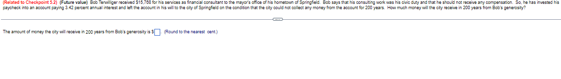 (Related to Checkpoint 5.2) (Future value) Bob Terwilliger received $15,768 for his services as financial consultant to the mayor's office of his hometown of Springfield. Bob says that his consulting work was his civic duty and that he should not receive any compensation. So, he has invested his
paycheck into an account paying 3.42 percent annual interest and left the account in his will to the city of Springfield on the condition that the city could not collect any money from the account for 200 years. How much money will the city receive in 200 years from Bob's generosity?
The amount of money the city will receive in 200 years from Bob's generosity is $. (Round to the nearest cent.)