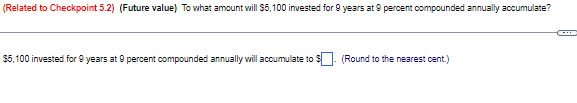 (Related to Checkpoint 5.2) (Future value) To what amount will $5,100 invested for 9 years at 9 percent compounded annually accumulate?
$5,100 invested for 9 years at 9 percent compounded annually will accumulate to $. (Round to the nearest cent.)