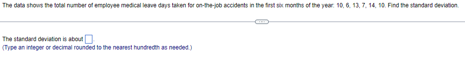 The data shows the total number of employee medical leave days taken for on-the-job accidents in the first six months of the year: 10, 6, 13, 7, 14, 10. Find the standard deviation.
The standard deviation is about.
(Type an integer or decimal rounded to the nearest hundredth as needed.)