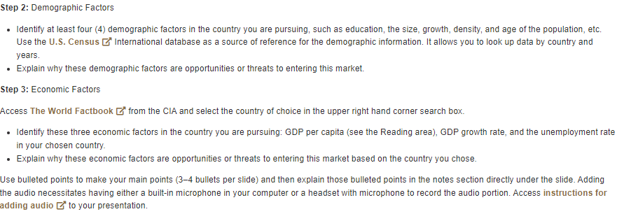 Step 2: Demographic Factors
• Identify at least four (4) demographic factors in the country you are pursuing, such as education, the size, growth, density, and age of the population, etc.
Use the U.S. Census International database as a source of reference for the demographic information. It allows you to look up data by country and
years.
.
Explain why these demographic factors are opportunities or threats to entering this market.
Step 3: Economic Factors
Access The World Factbook from the CIA and select the country of choice in the upper right hand corner search box.
• Identify these three economic factors in the country you are pursuing: GDP per capita (see the Reading area), GDP growth rate, and the unemployment rate
in your chosen country.
• Explain why these economic factors are opportunities or threats to entering this market based on the country you chose.
Use bulleted points to make your main points (3-4 bullets per slide) and then explain those bulleted points in the notes section directly under the slide. Adding
the audio necessitates having either a built-in microphone in your computer or a headset with microphone to record the audio portion. Access instructions for
adding audio to your presentation.