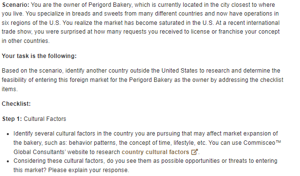 Scenario: You are the owner of Perigord Bakery, which is currently located in the city closest to where
you live. You specialize in breads and sweets from many different countries and now have operations in
six regions of the U.S. You realize the market has become saturated in the U.S. At a recent international
trade show, you were surprised at how many requests you received to license or franchise your concept
in other countries.
Your task is the following:
Based on the scenario, identify another country outside the United States to research and determine the
feasibility of entering this foreign market for the Perigord Bakery as the owner by addressing the checklist
items.
Checklist:
Step 1: Cultural Factors
• Identify several cultural factors in the country you are pursuing that may affect market expansion of
the bakery, such as: behavior patterns, the concept of time, lifestyle, etc. You can use Commisceo™
Global Consultants' website to research country cultural factors
• Considering these cultural factors, do you see them as possible opportunities or threats to entering
this market? Please explain your response.