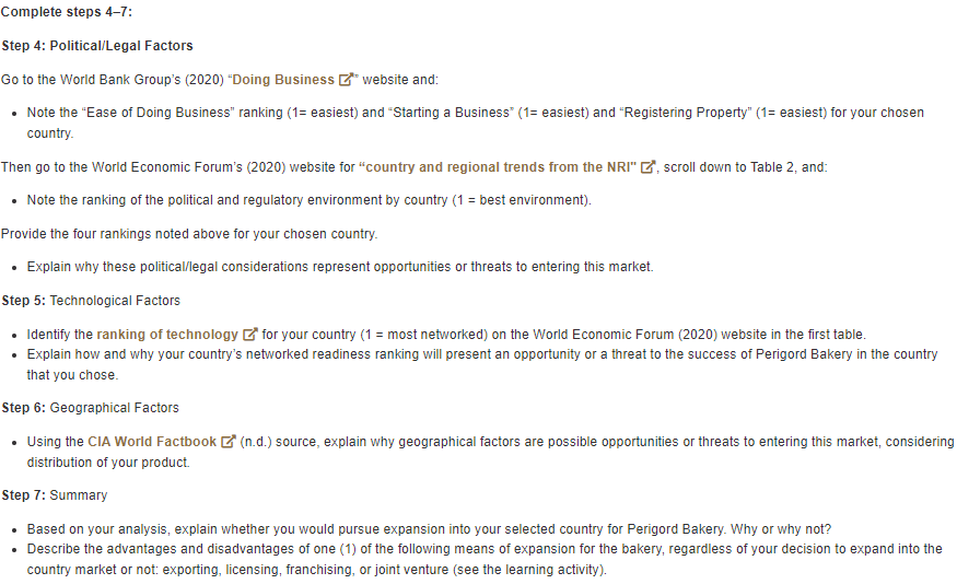 Complete steps 4-7:
Step 4: Political/Legal Factors
Go to the World Bank Group's (2020) "Doing Business website and:
⚫ Note the "Ease of Doing Business" ranking (1= easiest) and "Starting a Business" (1= easiest) and "Registering Property" (1= easiest) for your chosen
country.
Then go to the World Economic Forum's (2020) website for "country and regional trends from the NRI", scroll down to Table 2, and:
⚫ Note the ranking of the political and regulatory environment by country (1 = best environment).
Provide the four rankings noted above for your chosen country.
• Explain why these political/legal considerations represent opportunities or threats to entering this market.
Step 5: Technological Factors
• Identify the ranking of technology for your country (1 = most networked) on the World Economic Forum (2020) website in the first table.
• Explain how and why your country's networked readiness ranking will present an opportunity or a threat to the success of Perigord Bakery in the country
that you chose.
Step 6: Geographical Factors
. Using the CIA World Factbook (n.d.) source, explain why geographical factors are possible opportunities or threats to entering this market, considering
distribution of your product.
Step 7: Summary
⚫ Based on your analysis, explain whether you would pursue expansion into your selected country for Perigord Bakery. Why or why not?
• Describe the advantages and disadvantages of one (1) of the following means of expansion for the bakery, regardless of your decision to expand into the
country market or not: exporting, licensing, franchising, or joint venture (see the learning activity).