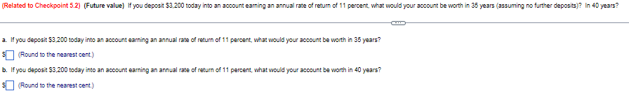 (Related to Checkpoint 5.2) (Future value) If you deposit $3,200 today into an account earning an annual rate of return of 11 percent, what would your account be worth in 35 years (assuming no further deposits)? In 40 years?
a. If you deposit $3,200 today into an account earning an annual rate of return of 11 percent, what would your account be worth in 35 years?
$ (Round to the nearest cent.)
b. If you deposit $3,200 today into an account earning an annual rate of return of 11 percent, what would your account be worth in 40 years?
(Round to the nearest cent.)