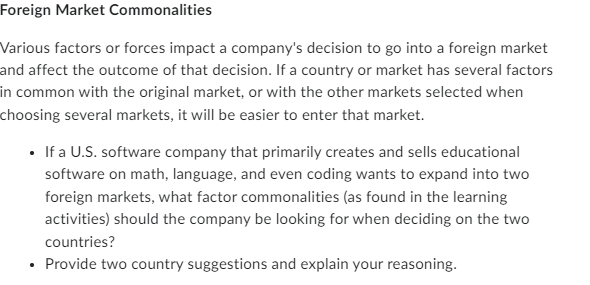 Foreign Market Commonalities
Various factors or forces impact a company's decision to go into a foreign market
and affect the outcome of that decision. If a country or market has several factors
in common with the original market, or with the other markets selected when
choosing several markets, it will be easier to enter that market.
• If a U.S. software company that primarily creates and sells educational
software on math, language, and even coding wants to expand into two
foreign markets, what factor commonalities (as found in the learning
activities) should the company be looking for when deciding on the two
countries?
• Provide two country suggestions and explain your reasoning.