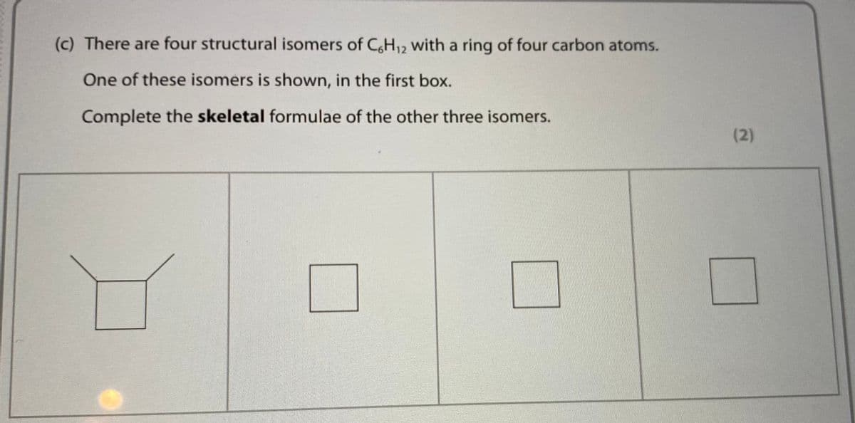 (c) There are four structural isomers of CH12 with a ring of four carbon atoms.
One of these isomers is shown, in the first box.
Complete the skeletal formulae of the other three isomers.
(2)
