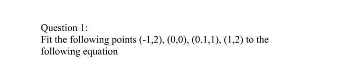 Question 1:
Fit the following points (-1,2), (0,0), (0.1,1), (1,2) to the
following equation