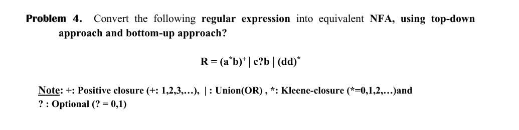 Problem 4. Convert the following regular expression into equivalent NFA, using top-down
approach and bottom-up approach?
R = (a*b) | c?b | (dd)*
Note: +: Positive closure (+: 1,2,3,...), |: Union(OR), *: Kleene-closure (*=0,1,2,...)and
?: Optional (?= 0,1)