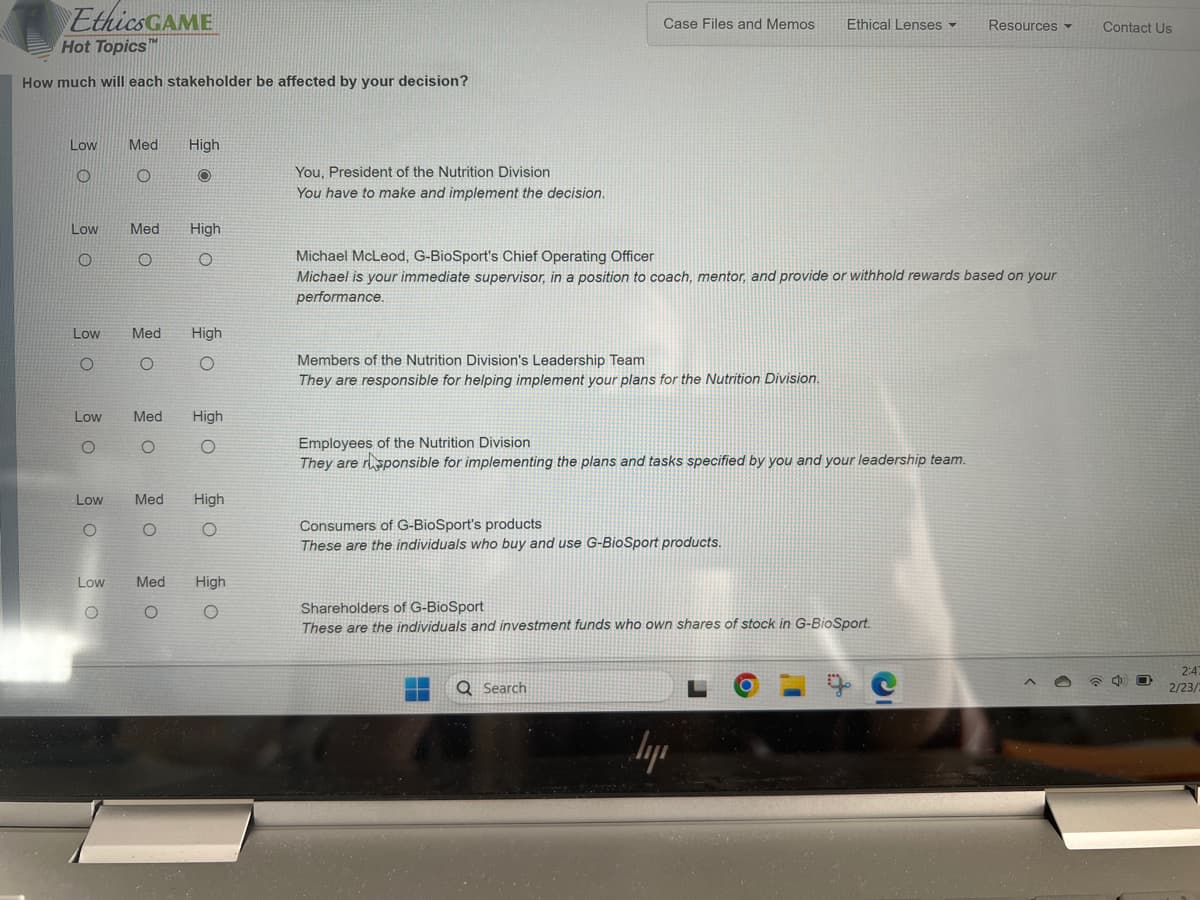 Ethics GAME
Hot Topics™
How much will each stakeholder be affected by your decision?
Low Med
O
O
Low
O
Low
O
Low
O
Low
O
Low
O
Med
O
High
O
Med
O
High
O
Med High
O
O
High
O
Med High
O
O
Med High
O
O
You, President of the Nutrition Division
You have to make and implement the decision.
Case Files and Memos Ethical Lenses
Michael McLeod, G-BioSport's Chief Operating Officer
Michael is your immediate supervisor, in a position to coach, mentor, and provide or withhold rewards based on your
performance.
Members of the Nutrition Division's Leadership Team
They are responsible for helping implement your plans for the Nutrition Division.
Employees of the Nutrition Division
They are responsible for implementing the plans and tasks specified by you and your leadership team.
Consumers of G-BioSport's products
These are the individuals who buy and use G-BioSport products.
Shareholders of G-BioSport
These are the individuals and investment funds who own shares of stock in G-BioSport.
Q Search
ly
Resources ▾
L
Contact Us
2:47
2/23/2