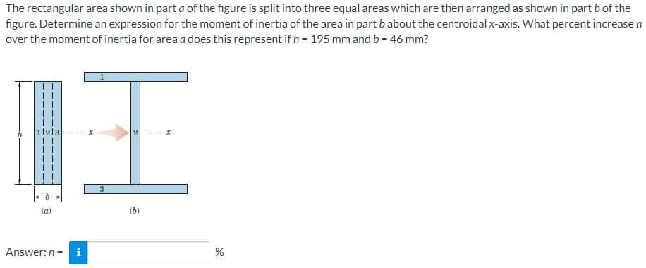 The rectangular area shown in part a of the figure is split into three equal areas which are then arranged as shown in part b of the
figure. Determine an expression for the moment of inertia of the area in part b about the centroidal x-axis. What percent increase n
over the moment of inertia for area a does this represent if h = 195 mm and b = 46 mm?
II
11213
3
(b)
Answer:n =
i
%
