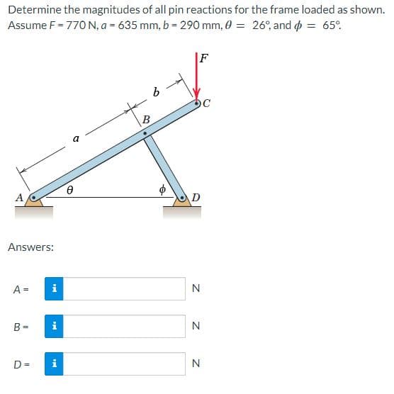 Determine the magnitudes of all pin reactions for the frame loaded as shown.
Assume F = 770 N, a = 635 mm, b = 290 mm, 0 = 26°, and o = 65°.
|F
B
a
A
Answers:
A =
i
N
B =
N
D =
N
