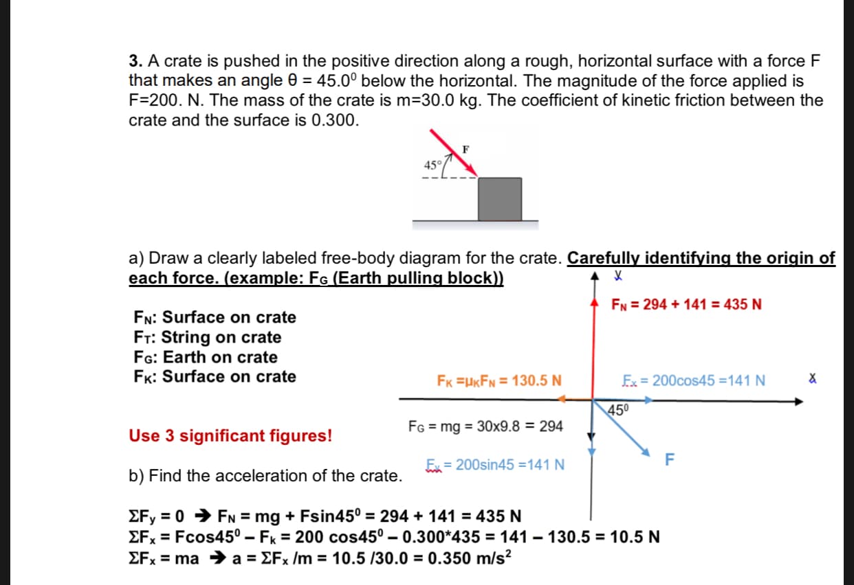 3. A crate is pushed in the positive direction along a rough, horizontal surface with a force F
that makes an angle e 45.00 below the horizontal. The magnitude of the force applied is
F-200. N. The mass of the crate is m 30.0 kg. The coefficient of kinetic friction between the
crate and the surface is 0.300
45°
a) Draw a clearly labeled free-body diagram for the crate. Carefully identifying the origin of
each force. (example: Fe (Earth pulling block))
FN 294141 = 435 N
FN: Surface on crate
Fr: String on crate
FG: Earth on crate
FK: Surface on crate
Ex 200cos45 =141 N
FK UKFN 130.5 N
450
FG=mg 30x9.8 = 294
Use 3 significant figures!
F
Ex=200sin45 =141 N
b) Find the acceleration of the crate
EFy 0FN = mg + Fsin45° = 294 + 141 = 435 N
EFx Fcos450 - Fk 200 cos450 - 0.300*435 = 141 130.5 = 10.5 N
EFx ma a = EFx /m = 10.5 /30.0 = 0.350 m/s2
