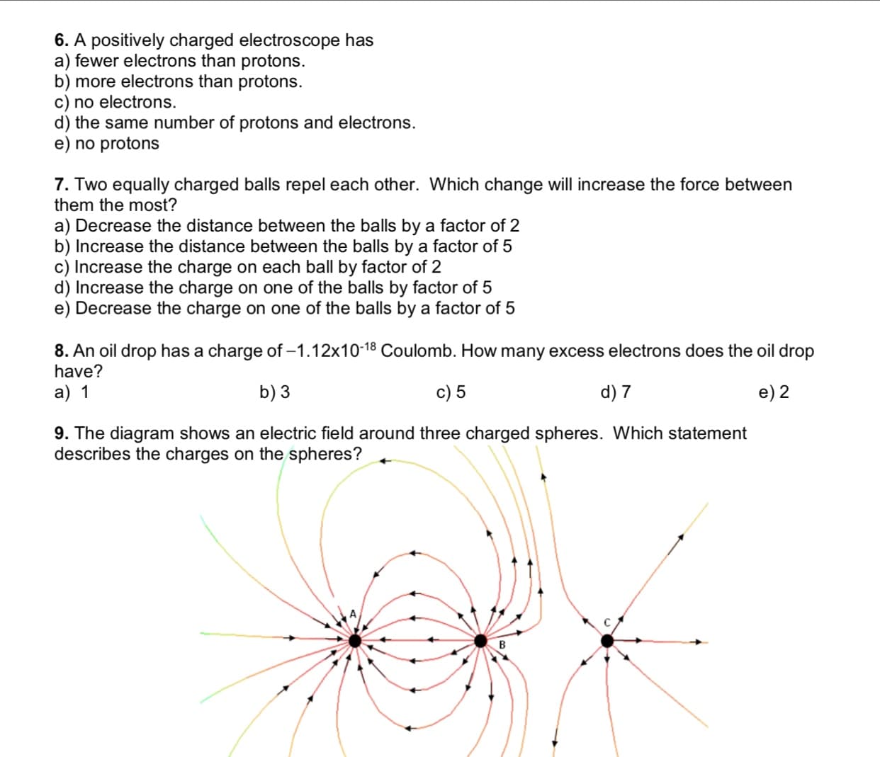 6. A positively charged electroscope has
a) fewer electrons than protons.
b) more electrons than protons.
c) no electrons.
d) the same number of protons and electrons.
e) no protons
7. Two equally charged balls repel each other. Which change will increase the force between
them the most?
a) Decrease the distance between the balls by a factor of 2
b) Increase the distance between the balls by a factor of 5
c) Increase the charge on each ball by factor of 2
d) Increase the charge on one of the balls by factor of 5
e) Decrease the charge on one of the balls by a factor of 5
8. An oil drop has a charge of -1.12x10-18 Coulomb. How many excess electrons does the oil drop
have?
c) 5
a) 1
b) 3
d) 7
e) 2
9. The diagram shows an electric field around three charged spheres. Which statement
describes the charges on the spheres?
