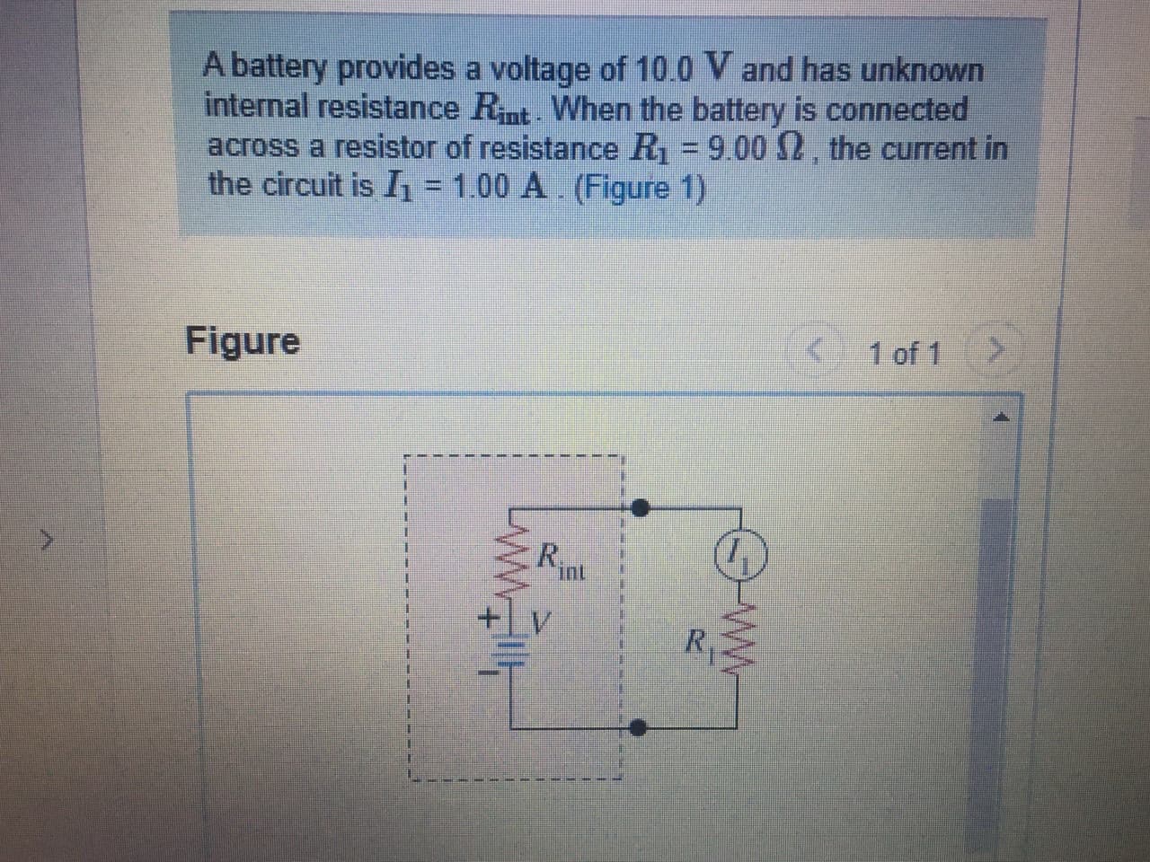 A battery provides a voltage of 10.0 V and has unknown
internal resistance Rnt. When the battery is connected
across a resistor of resistance R = 9.00 2, the current in
the circuit is I = 1.00 A. (Figure 1)
Figure
< 1 of 1
R.
int
%3D
