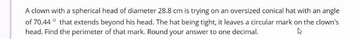 A clown with a spherical head of diameter 28.8 cm is trying on an oversized conical hat with an angle
of 70.44 ° that extends beyond his head. The hat being tight, it leaves a circular mark on the clown's
head. Find the perimeter of that mark. Round your answer to one decimal.

