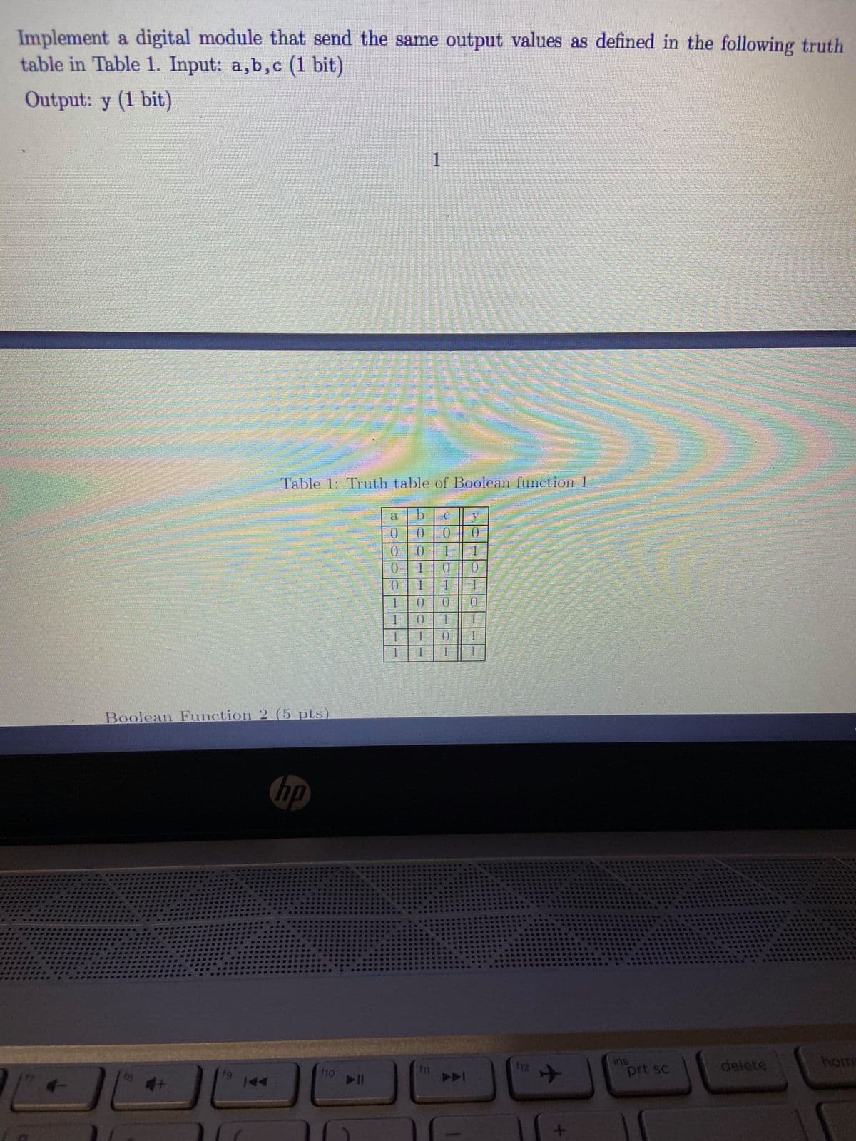 Implement a digital module that send the same output values as defined in the following truth
table in Table 1. Input: a,b,c (1 bit)
Output: y (1 bit)
1
Table 1: Truth table of Boolean function 1
a
0.
1.
0.
1.
1.
1.
1.
1.
Boolean Function 2 (5 pts)
hp
ins
prt sc
delete
hom
112
18
A
