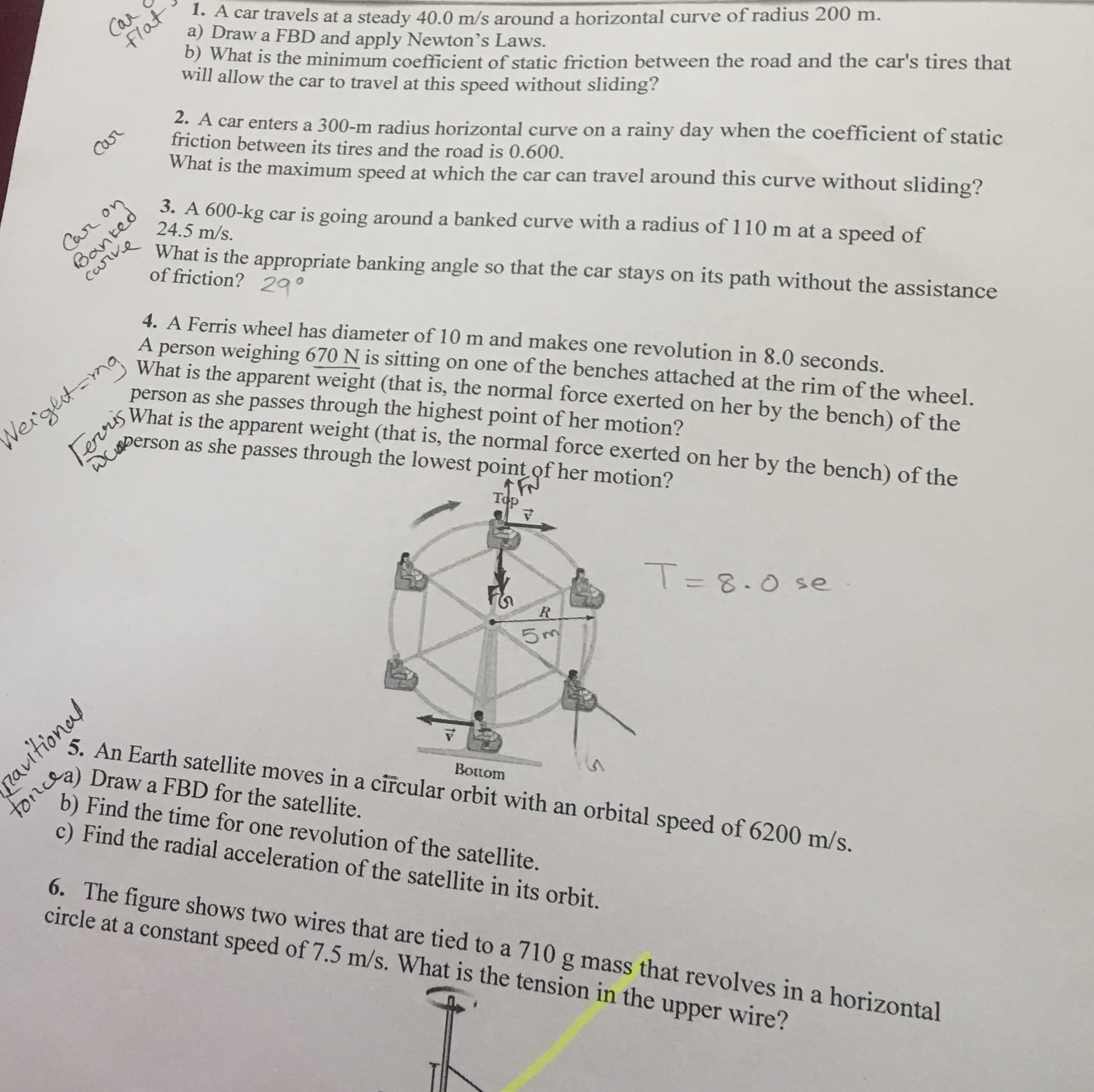 Car
Flat
1. A car travels at a steady 40.0 m/s arounda horizontal curve of radius 200 m.
a) Draw a FBD and apply Newton's Laws.
)What is the minimum coefficient of static friction between the road and the car's tires that
will allow the car to travel at this speed without sliding?
2. A car enters a 300-m radius horizontal curve on a rainy day when the coefficient of static
friction between its tires and the road is 0.600.
What is the maximum speed at which the car can travel around this curve without sliding?
Carr
3. A 600-kg car is going around a banked curve with a radius of 110 m at a speed of
24.5 m/s.
Banted
carve
Car on
What is the appropriate banking angle so that the car stays on its path without the assistance
of friction? 29
4. A Ferris wheel has diameter of 10 m and makes one revolution in 8.0 seconds.
person weighing 670 N is sitting on one of the benches attached at the rim of the wheel.
What is the apparent weight (that is, the normal force exerted on her by the bench) of the
person as she passes through the highest point of her motion?
What is the apparent weight (that is, the normal force exerted on her by the bench) of the
A
Terris
Wberson as she passes through the lowest point of her motion?
Nergetmg
Top
T8.0 se
R
5 m
5. An Earth satellite moves in a circular orbit with an orbital speed of 6200 m/s.
toncgy
b) Find the time for one revolution of the satellite.
c) Find the radial acceleration of the satellite in its orbit.
Draw a FBD for the satellite.
Tn
Bottom
6. The figure shows two wires that are tied to a 710 g mass that revolves in a
circle at a constant speed of 7.5 m/s. What is the tension in the
horizontal
upper wire?
autonal
