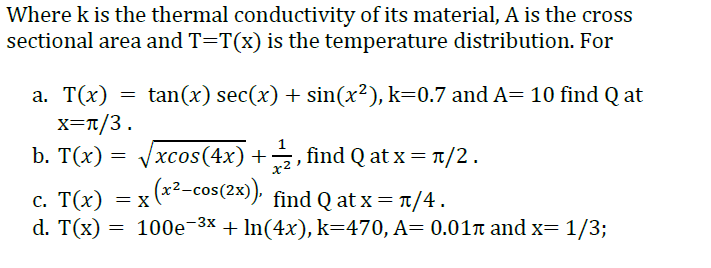 Where k is the thermal conductivity of its material, A is the cross
sectional area and T=T(x) is the temperature distribution. For
tan(x) sec(x) + sin(x²), k=0.7 and A= 10 find Q at
а. Т(х)
x=T/3.
b. T(x) = Vxcos(4x) +, find Q at x = T/2.
= x (x2-cos(2x)), find Q at x = 1/4.
хcos(4x) +
с. Т(x) — х
d. T(x) = 100e-3x + In(4x), k=470, A= 0.01n and x= 1/3;
