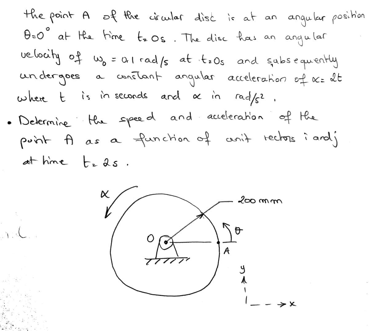 the of the cic cular disć is at an
point A
O=o° at the fime te Os . The disc has an
angu lar posihon
ang u lar
ue locity of w.
= al rad/s at to Os and subs e quently
and sabsequently
= 0l rad/s at itzOs
Orl '
undergoes
constant angular accelerahion of x: 2t
where t
is in seconds
« in rad/s? .
and
acelerah'on of the
Delermine
the speed and
point A as
a funchion
of anit rechors i ard;
at hime te 2s .
200 mm
A
