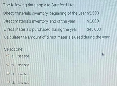 The following data apply to Stratford Ltd:
Direct materials inventory, beginning of the year $5,500
Direct materials inventory, end of the year
$3,000
$45,000
Direct materials purchased during the year
Calculate the amount of direct materials used
during the year.
Select one:
Oa.
$36 500
Ob. $53 500
C.
$42 500
Od.
d. $47 500