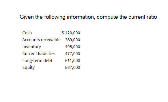 Given the following information, compute the current ratio
Cash
$ 120,000
Accounts receivable 389,000
Inventory
495,000
Current liabilities
477,000
Long-term debt
611,000
Equity
567,000