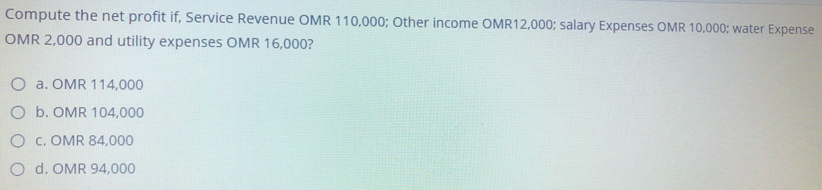 Compute the net profit if, Service Revenue OMR 110,000; Other income OMR12,000; salary Expenses OMR 10,000; water Expense
OMR 2,000 and utility expenses OMR 16,000?
a. OMR 114,000
O b. OMR 104,000
O c. OMR 84,000
O d. OMR 94,000