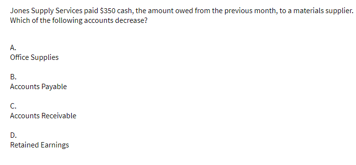 Jones Supply Services paid $350 cash, the amount owed from the previous month, to a materials supplier.
Which of the following accounts decrease?
A.
Office Supplies
B.
Accounts Payable
C.
Accounts Receivable
D.
Retained Earnings