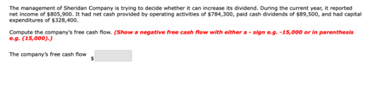 The management of Sheridan Company is trying to decide whether it can increase its dividend. During the current year, it reported
net income of $805,900. It had net cash provided by operating activities of $784,300, paid cash dividends of $89,500, and had capital
expenditures of $328,400.
Compute the company's free cash flow. (Show a negative free cash flow with either a - sign e.g. -15,000 or in parenthesis
e.g. (15,000).)
The company's free cash flow