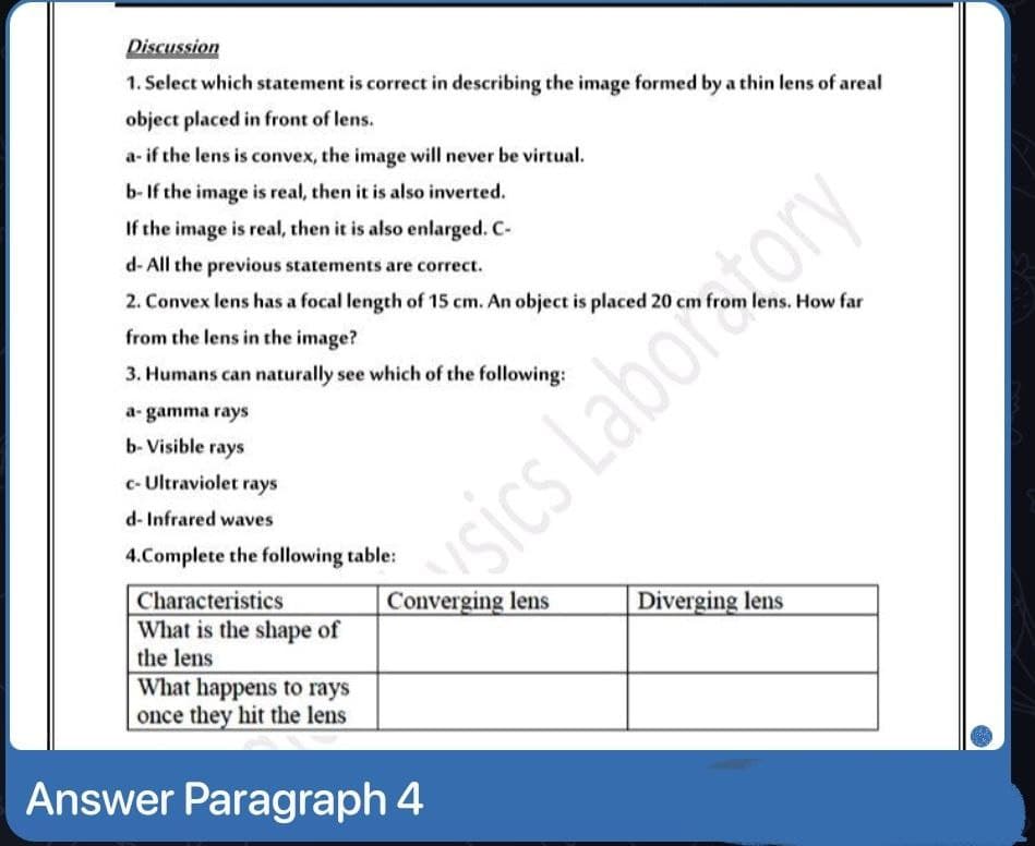 Discussion
1. Select which statement is correct in describing the image formed by a thin lens of areal
object placed in front of lens.
a- if the lens is convex, the image will never be virtual.
b- If the image is real, then it is also inverted.
If the image is real, then it is also enlarged. C-
d- All the previous statements are correct.
2. Convex lens has a focal length of 15 cm. An object is placed 20 cm from lens. How far
from the lens in the image?
3. Humans can naturally see which of the following:
a- gamma rays
b- Visible rays
c- Ultraviolet rays
d- Infrared waves
sics Laboratory
4.Complete the following table:
Characteristics
Converging lens
Diverging lens
What is the shape of
the lens
What happens to rays
once they hit the lens
Answer Paragraph 4
