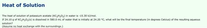 Heat of Solution
The heat of solution of potassium acetate (KC₂H₂O₂) in water is -15.30 kJ/mol.
If 24.10 g of KC₂H₂O₂(s) is dissolved in 580.0 mL of water that is initially at 24.20 °C, what will be the final temperature (in degrees Celcius) of the resulting aqueous
solution?
(Assume no heat exchange with the surroundings.)