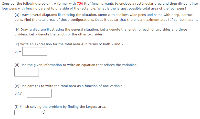 Consider the following problem: A farmer with 750 ft of fencing wants to enclose a rectangular area and then divide it into
four pens with fencing parallel to one side of the rectangle. What is the largest possible total area of the four pens?
(a) Draw several diagrams illustrating the situation, some with shallow, wide pens and some with deep, narrow
pens. Find the total areas of these configurations. Does it appear that there is a maximum area? If so, estimate it.
(b) Draw a diagram illustrating the general situation. Let x denote the length of each of two sides and three
dividers. Let y denote the length of the other two sides.
(c) Write an expression for the total area A in terms of both x and y.
A =
(d) Use the given information to write an equation that relates the variables.
(e) Use part (d) to write the total area as a function of one variable.
A(x) =
(f) Finish solving the problem by finding the largest
ea.
| ft2
