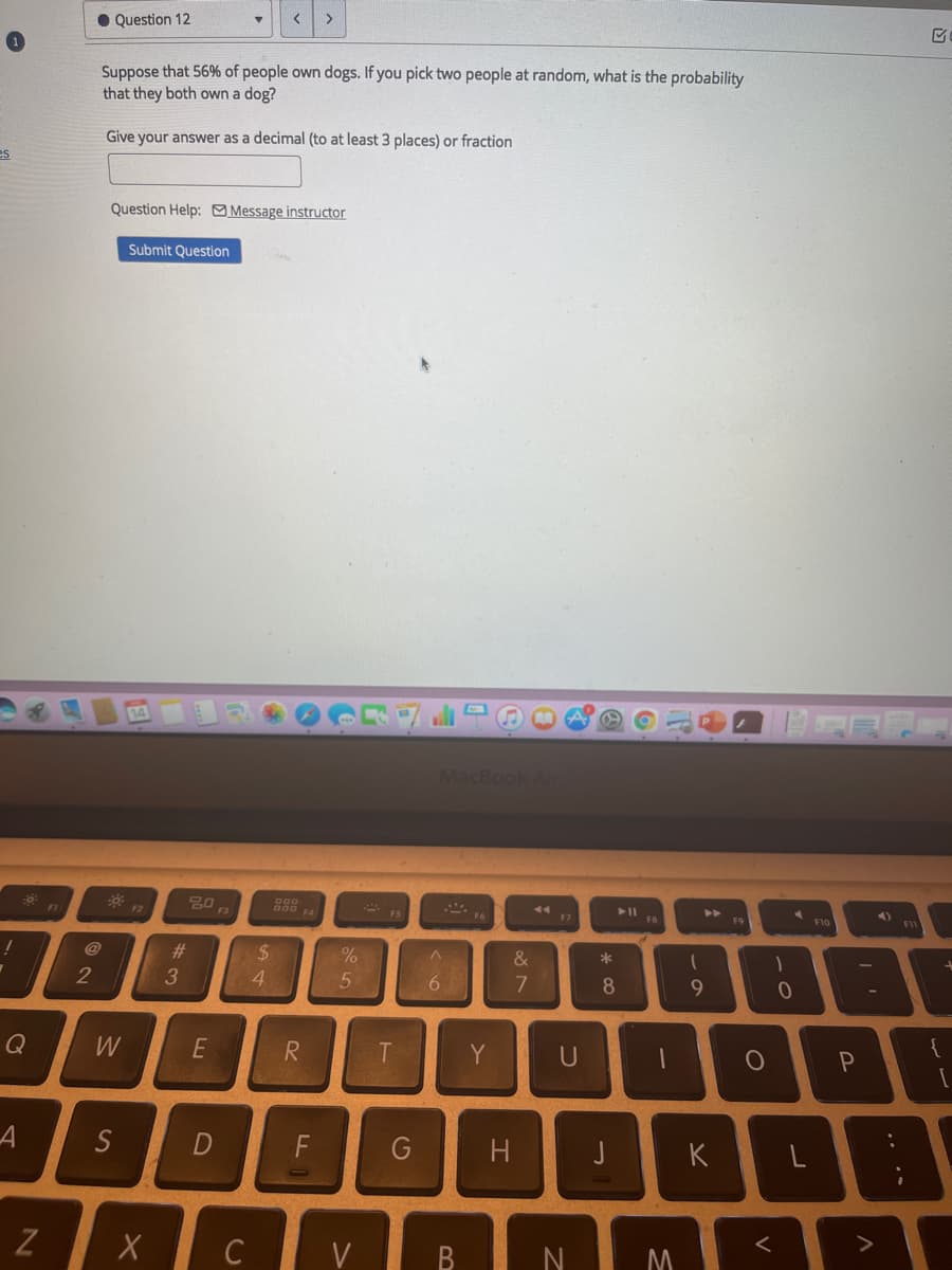 >
• Question 12
Suppose that 56% of people own dogs. If you pick two people at random, what is the probability
that they both own a dog?
Give your answer as a decimal (to at least 3 places) or fraction
es
Question Help: Message instructor
Submit Question
14
MacBook Air
FS
F7
F9
F10
@
23
2$
&
*
2
3
4.
8
Q
W
E
Y
U
S
F
G
K
X C V B
.. ••
